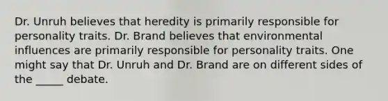 Dr. Unruh believes that heredity is primarily responsible for personality traits. Dr. Brand believes that environmental influences are primarily responsible for personality traits. One might say that Dr. Unruh and Dr. Brand are on different sides of the _____ debate.