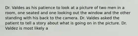 Dr. Valdes as his patience to look at a picture of two men in a room, one seated and one looking out the window and the other standing with his back to the camera. Dr. Valdes asked the patient to tell a story about what is going on in the picture. Dr. Valdez is most likely a