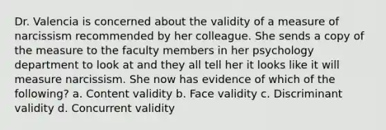 Dr. Valencia is concerned about the validity of a measure of narcissism recommended by her colleague. She sends a copy of the measure to the faculty members in her psychology department to look at and they all tell her it looks like it will measure narcissism. She now has evidence of which of the following? a. Content validity b. Face validity c. Discriminant validity d. Concurrent validity