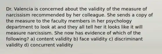 Dr. Valencia is concerned about the validity of the measure of narcissism recommended by her colleague. She sends a copy of the measure to the faculty members in her psychology department to look at and they all tell her it looks like it will measure narcissism. She now has evidence of which of the following? a) content validity b) face validity c) discriminant validity d) concurrent validity