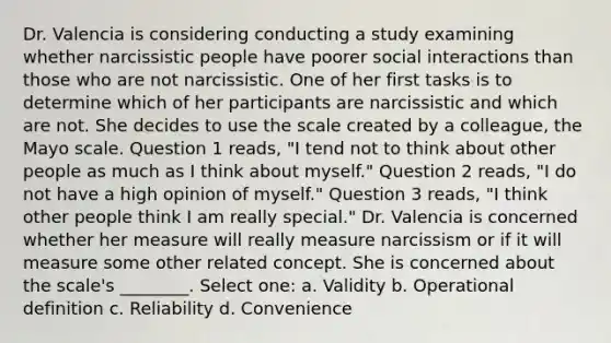 Dr. Valencia is considering conducting a study examining whether narcissistic people have poorer social interactions than those who are not narcissistic. One of her first tasks is to determine which of her participants are narcissistic and which are not. She decides to use the scale created by a colleague, the Mayo scale. Question 1 reads, "I tend not to think about other people as much as I think about myself." Question 2 reads, "I do not have a high opinion of myself." Question 3 reads, "I think other people think I am really special." Dr. Valencia is concerned whether her measure will really measure narcissism or if it will measure some other related concept. She is concerned about the scale's ________. Select one: a. Validity b. Operational definition c. Reliability d. Convenience