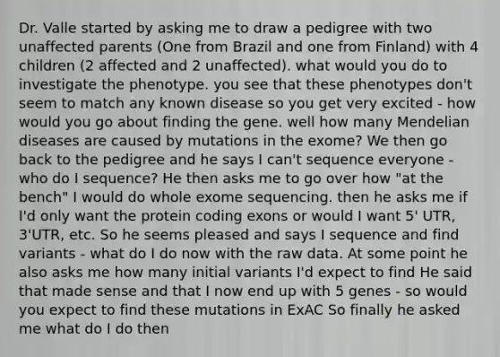 Dr. Valle started by asking me to draw a pedigree with two unaffected parents (One from Brazil and one from Finland) with 4 children (2 affected and 2 unaffected). what would you do to investigate the phenotype. you see that these phenotypes don't seem to match any known disease so you get very excited - how would you go about finding the gene. well how many Mendelian diseases are caused by mutations in the exome? We then go back to the pedigree and he says I can't sequence everyone - who do I sequence? He then asks me to go over how "at the bench" I would do whole exome sequencing. then he asks me if I'd only want the protein coding exons or would I want 5' UTR, 3'UTR, etc. So he seems pleased and says I sequence and find variants - what do I do now with the raw data. At some point he also asks me how many initial variants I'd expect to find He said that made sense and that I now end up with 5 genes - so would you expect to find these mutations in ExAC So finally he asked me what do I do then