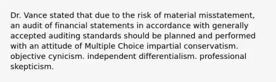 Dr. Vance stated that due to the risk of material misstatement, an audit of financial statements in accordance with generally accepted auditing standards should be planned and performed with an attitude of Multiple Choice impartial conservatism. objective cynicism. independent differentialism. professional skepticism.