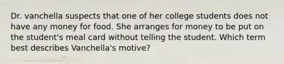 Dr. vanchella suspects that one of her college students does not have any money for food. She arranges for money to be put on the student's meal card without telling the student. Which term best describes Vanchella's motive?