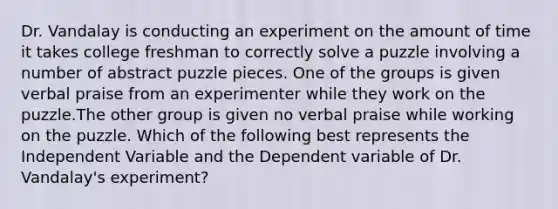 Dr. Vandalay is conducting an experiment on the amount of time it takes college freshman to correctly solve a puzzle involving a number of abstract puzzle pieces. One of the groups is given verbal praise from an experimenter while they work on the puzzle.The other group is given no verbal praise while working on the puzzle. Which of the following best represents the Independent Variable and the Dependent variable of Dr. Vandalay's experiment?