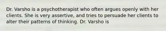 Dr. Varsho is a psychotherapist who often argues openly with her clients. She is very assertive, and tries to persuade her clients to alter their patterns of thinking. Dr. Varsho is