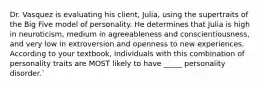 Dr. Vasquez is evaluating his client, Julia, using the supertraits of the Big Five model of personality. He determines that Julia is high in neuroticism, medium in agreeableness and conscientiousness, and very low in extroversion and openness to new experiences. According to your textbook, individuals with this combination of personality traits are MOST likely to have _____ personality disorder.`