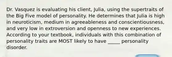 Dr. Vasquez is evaluating his client, Julia, using the supertraits of the Big Five model of personality. He determines that Julia is high in neuroticism, medium in agreeableness and conscientiousness, and very low in extroversion and openness to new experiences. According to your textbook, individuals with this combination of personality traits are MOST likely to have _____ personality disorder.