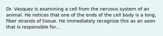 Dr. Vasquez is examining a cell from the nervous system of an animal. He notices that one of the ends of the cell body is a long, fiber strands of tissue. He immediately recognize this as an axon that is responsible for...