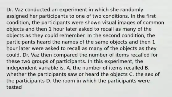 Dr. Vaz conducted an experiment in which she randomly assigned her participants to one of two conditions. In the first condition, the participants were shown visual images of common objects and then 1 hour later asked to recall as many of the objects as they could remember. In the second condition, the participants heard the names of the same objects and then 1 hour later were asked to recall as many of the objects as they could. Dr. Vaz then compared the number of items recalled for these two groups of participants. In this experiment, the independent variable is. A. the number of items recalled B. whether the participants saw or heard the objects C. the sex of the participants D. the room in which the participants were tested