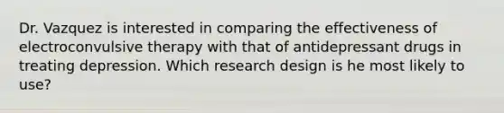 Dr. Vazquez is interested in comparing the effectiveness of electroconvulsive therapy with that of antidepressant drugs in treating depression. Which research design is he most likely to use?