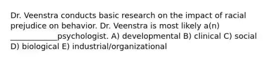 Dr. Veenstra conducts basic research on the impact of racial prejudice on behavior. Dr. Veenstra is most likely a(n) ____________psychologist. A) developmental B) clinical C) social D) biological E) industrial/organizational