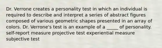 Dr. Verrone creates a personality test in which an individual is required to describe and interpret a series of abstract figures composed of various geometric shapes presented in an array of colors. Dr. Verrone's test is an example of a _____ of personality. self-report measure projective test experiential measure subjective test