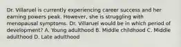 Dr. Villaruel is currently experiencing career success and her earning powers peak. However, she is struggling with menopausal symptoms. Dr. Villaruel would be in which period of development? A. Young adulthood B. Middle childhood C. Middle adulthood D. Late adulthood