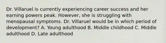 Dr. Villaruel is currently experiencing career success and her earning powers peak. However, she is struggling with menopausal symptoms. Dr. Villaruel would be in which period of development? A. Young adulthood B. Middle childhood C. Middle adulthood D. Late adulthood