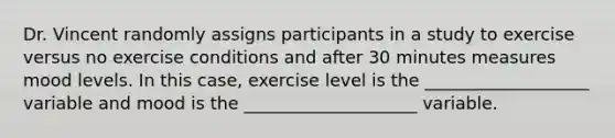 Dr. Vincent randomly assigns participants in a study to exercise versus no exercise conditions and after 30 minutes measures mood levels. In this case, exercise level is the ___________________ variable and mood is the ____________________ variable.