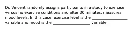 Dr. Vincent randomly assigns participants in a study to exercise versus no exercise conditions and after 30 minutes, measures mood levels. In this case, exercise level is the ___________________ variable and mood is the ____________________ variable.