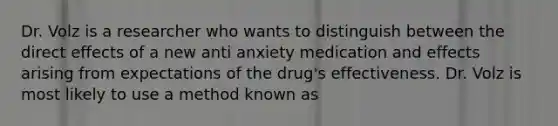 Dr. Volz is a researcher who wants to distinguish between the direct effects of a new anti anxiety medication and effects arising from expectations of the drug's effectiveness. Dr. Volz is most likely to use a method known as