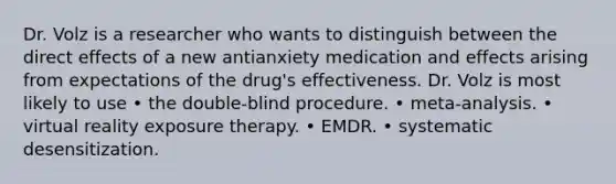 Dr. Volz is a researcher who wants to distinguish between the direct effects of a new antianxiety medication and effects arising from expectations of the drug's effectiveness. Dr. Volz is most likely to use • the double-blind procedure. • meta-analysis. • virtual reality exposure therapy. • EMDR. • systematic desensitization.