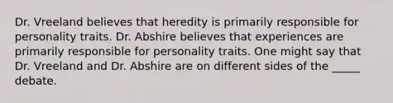 Dr. Vreeland believes that heredity is primarily responsible for personality traits. Dr. Abshire believes that experiences are primarily responsible for personality traits. One might say that Dr. Vreeland and Dr. Abshire are on different sides of the _____ debate.