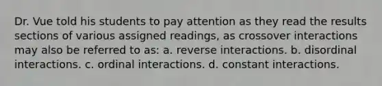 Dr. Vue told his students to pay attention as they read the results sections of various assigned readings, as crossover interactions may also be referred to as: a. reverse interactions. b. disordinal interactions. c. ordinal interactions. d. constant interactions.