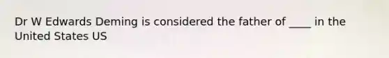 Dr W Edwards Deming is considered the father of ____ in the United States US
