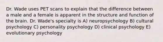 Dr. Wade uses PET scans to explain that the difference between a male and a female is apparent in the structure and function of the brain. Dr. Wade's specialty is A) neuropsychology B) cultural psychology C) personality psychology D) clinical psychology E) evolutionary psychology