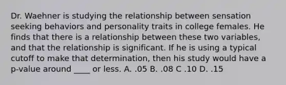 Dr. Waehner is studying the relationship between sensation seeking behaviors and personality traits in college females. He finds that there is a relationship between these two variables, and that the relationship is significant. If he is using a typical cutoff to make that determination, then his study would have a p-value around ____ or less. A. .05 B. .08 C .10 D. .15