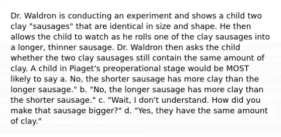 Dr. Waldron is conducting an experiment and shows a child two clay "sausages" that are identical in size and shape. He then allows the child to watch as he rolls one of the clay sausages into a longer, thinner sausage. Dr. Waldron then asks the child whether the two clay sausages still contain the same amount of clay. A child in Piaget's preoperational stage would be MOST likely to say a. No, the shorter sausage has more clay than the longer sausage." b. "No, the longer sausage has more clay than the shorter sausage." c. "Wait, I don't understand. How did you make that sausage bigger?" d. "Yes, they have the same amount of clay."