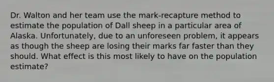 Dr. Walton and her team use the mark-recapture method to estimate the population of Dall sheep in a particular area of Alaska. Unfortunately, due to an unforeseen problem, it appears as though the sheep are losing their marks far faster than they should. What effect is this most likely to have on the population estimate?