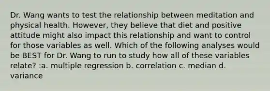 Dr. Wang wants to test the relationship between meditation and physical health. However, they believe that diet and positive attitude might also impact this relationship and want to control for those variables as well. Which of the following analyses would be BEST for Dr. Wang to run to study how all of these variables relate? :a. multiple regression b. correlation c. median d. variance