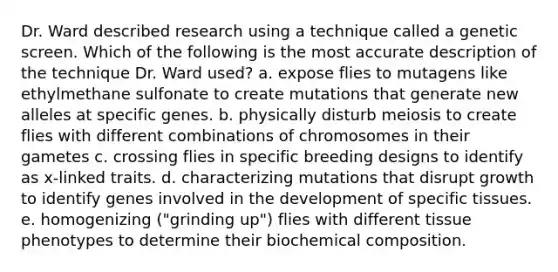 Dr. Ward described research using a technique called a genetic screen. Which of the following is the most accurate description of the technique Dr. Ward used? a. expose flies to mutagens like ethylmethane sulfonate to create mutations that generate new alleles at specific genes. b. physically disturb meiosis to create flies with different combinations of chromosomes in their gametes c. crossing flies in specific breeding designs to identify as x-linked traits. d. characterizing mutations that disrupt growth to identify genes involved in the development of specific tissues. e. homogenizing ("grinding up") flies with different tissue phenotypes to determine their bio<a href='https://www.questionai.com/knowledge/kyw8ckUHTv-chemical-composition' class='anchor-knowledge'>chemical composition</a>.