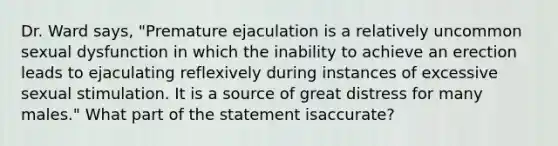 Dr. Ward says, "Premature ejaculation is a relatively uncommon sexual dysfunction in which the inability to achieve an erection leads to ejaculating reflexively during instances of excessive sexual stimulation. It is a source of great distress for many males." What part of the statement isaccurate?