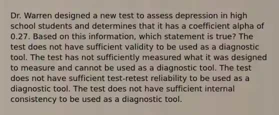 Dr. Warren designed a new test to assess depression in high school students and determines that it has a coefficient alpha of 0.27. Based on this information, which statement is true? The test does not have sufficient validity to be used as a diagnostic tool. The test has not sufficiently measured what it was designed to measure and cannot be used as a diagnostic tool. The test does not have sufficient test-retest reliability to be used as a diagnostic tool. The test does not have sufficient internal consistency to be used as a diagnostic tool.