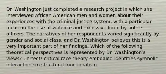 Dr. Washington just completed a research project in which she interviewed African American men and women about their experiences with the criminal justice system, with a particular focus on the use of violence and excessive force by police officers. The narratives of her respondents varied significantly by gender and social class, and Dr. Washington believes this is a very important part of her findings. Which of the following theoretical perspectives is represented by Dr. Washington's views? Correct! critical race theory embodied identities symbolic interactionism structural functionalism