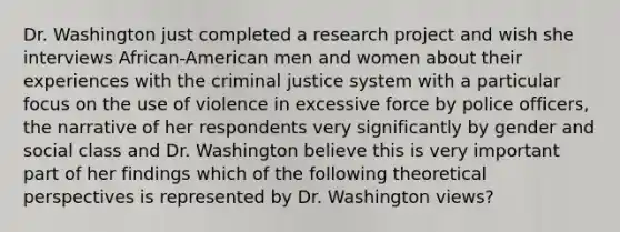 Dr. Washington just completed a research project and wish she interviews African-American men and women about their experiences with the criminal justice system with a particular focus on the use of violence in excessive force by police officers, the narrative of her respondents very significantly by gender and social class and Dr. Washington believe this is very important part of her findings which of the following theoretical perspectives is represented by Dr. Washington views?