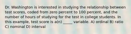 Dr. Washington is interested in studying the relationship between test scores, coded from zero percent to 100 percent, and the number of hours of studying for the test in college students. In this example, test score is a(n) _____ variable. A) ordinal B) ratio C) nominal D) interval