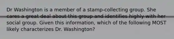 Dr Washington is a member of a stamp-collecting group. She cares a great deal about this group and identifies highly with her social group. Given this information, which of the following MOST likely characterizes Dr. Washington?