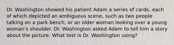 Dr. Washington showed his patient Adam a series of cards, each of which depicted an ambiguous scene, such as two people talking on a park bench, or an older woman looking over a young woman's shoulder. Dr. Washington asked Adam to tell him a story about the picture. What test is Dr. Washington using?