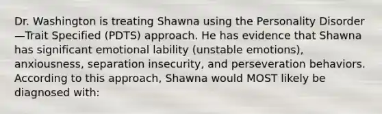 Dr. Washington is treating Shawna using the Personality Disorder—Trait Specified (PDTS) approach. He has evidence that Shawna has significant emotional lability (unstable emotions), anxiousness, separation insecurity, and perseveration behaviors. According to this approach, Shawna would MOST likely be diagnosed with: