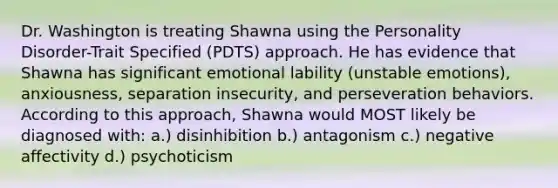 Dr. Washington is treating Shawna using the Personality Disorder-Trait Specified (PDTS) approach. He has evidence that Shawna has significant emotional lability (unstable emotions), anxiousness, separation insecurity, and perseveration behaviors. According to this approach, Shawna would MOST likely be diagnosed with: a.) disinhibition b.) antagonism c.) negative affectivity d.) psychoticism