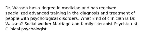 Dr. Wasson has a degree in medicine and has received specialized advanced training in the diagnosis and treatment of people with psychological disorders. What kind of clinician is Dr. Wasson? Social worker Marriage and family therapist Psychiatrist Clinical psychologist