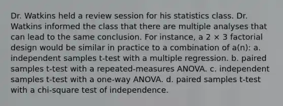 Dr. Watkins held a review session for his statistics class. Dr. Watkins informed the class that there are multiple analyses that can lead to the same conclusion. For instance, a 2 × 3 factorial design would be similar in practice to a combination of a(n): a. independent samples t-test with a multiple regression. b. paired samples t-test with a repeated-measures ANOVA. c. independent samples t-test with a one-way ANOVA. d. paired samples t-test with a chi-square test of independence.