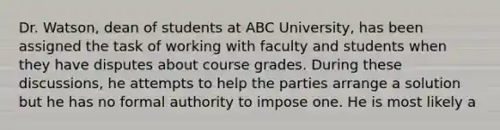 Dr. Watson, dean of students at ABC University, has been assigned the task of working with faculty and students when they have disputes about course grades. During these discussions, he attempts to help the parties arrange a solution but he has no formal authority to impose one. He is most likely a