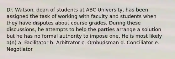 Dr. Watson, dean of students at ABC University, has been assigned the task of working with faculty and students when they have disputes about course grades. During these discussions, he attempts to help the parties arrange a solution but he has no formal authority to impose one. He is most likely a(n) a. Facilitator b. Arbitrator c. Ombudsman d. Conciliator e. Negotiator