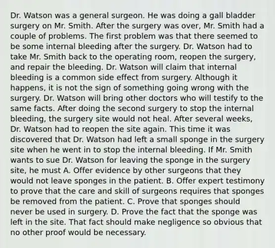 Dr. Watson was a general surgeon. He was doing a gall bladder surgery on Mr. Smith. After the surgery was over, Mr. Smith had a couple of problems. The first problem was that there seemed to be some internal bleeding after the surgery. Dr. Watson had to take Mr. Smith back to the operating room, reopen the surgery, and repair the bleeding. Dr. Watson will claim that internal bleeding is a common side effect from surgery. Although it happens, it is not the sign of something going wrong with the surgery. Dr. Watson will bring other doctors who will testify to the same facts. After doing the second surgery to stop the internal bleeding, the surgery site would not heal. After several weeks, Dr. Watson had to reopen the site again. This time it was discovered that Dr. Watson had left a small sponge in the surgery site when he went in to stop the internal bleeding. If Mr. Smith wants to sue Dr. Watson for leaving the sponge in the surgery site, he must A. Offer evidence by other surgeons that they would not leave sponges in the patient. B. Offer expert testimony to prove that the care and skill of surgeons requires that sponges be removed from the patient. C. Prove that sponges should never be used in surgery. D. Prove the fact that the sponge was left in the site. That fact should make negligence so obvious that no other proof would be necessary.