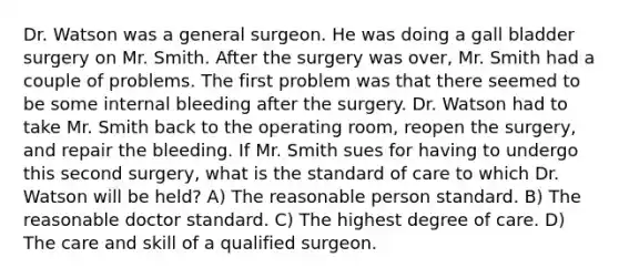 Dr. Watson was a general surgeon. He was doing a gall bladder surgery on Mr. Smith. After the surgery was over, Mr. Smith had a couple of problems. The first problem was that there seemed to be some internal bleeding after the surgery. Dr. Watson had to take Mr. Smith back to the operating room, reopen the surgery, and repair the bleeding. If Mr. Smith sues for having to undergo this second surgery, what is the standard of care to which Dr. Watson will be held? A) The reasonable person standard. B) The reasonable doctor standard. C) The highest degree of care. D) The care and skill of a qualified surgeon.