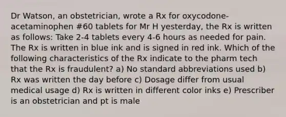 Dr Watson, an obstetrician, wrote a Rx for oxycodone-acetaminophen #60 tablets for Mr H yesterday, the Rx is written as follows: Take 2-4 tablets every 4-6 hours as needed for pain. The Rx is written in blue ink and is signed in red ink. Which of the following characteristics of the Rx indicate to the pharm tech that the Rx is fraudulent? a) No standard abbreviations used b) Rx was written the day before c) Dosage differ from usual medical usage d) Rx is written in different color inks e) Prescriber is an obstetrician and pt is male