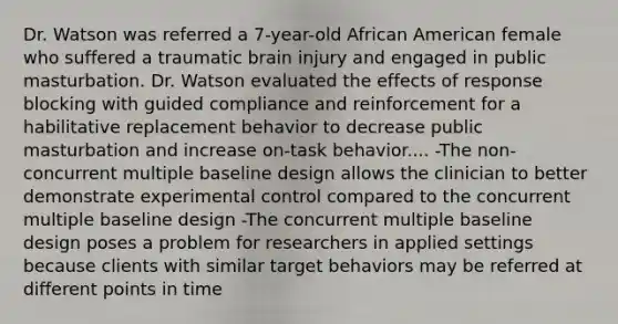 Dr. Watson was referred a 7-year-old African American female who suffered a traumatic brain injury and engaged in public masturbation. Dr. Watson evaluated the effects of response blocking with guided compliance and reinforcement for a habilitative replacement behavior to decrease public masturbation and increase on-task behavior.... -The non-concurrent multiple baseline design allows the clinician to better demonstrate experimental control compared to the concurrent multiple baseline design -The concurrent multiple baseline design poses a problem for researchers in applied settings because clients with similar target behaviors may be referred at different points in time