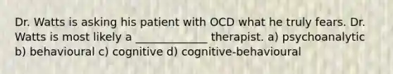 Dr. Watts is asking his patient with OCD what he truly fears. Dr. Watts is most likely a _____________ therapist. a) psychoanalytic b) behavioural c) cognitive d) cognitive-behavioural